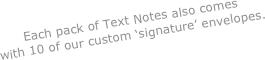 Each pack of Text Notes also comes 
with 10 of our custom ‘signature’ envelopes. 