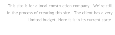 This site is for a local construction company.  We’re still
in the process of creating this site.  The client has a very limited budget. Here it is in its current state.
Click to go to their site . . .