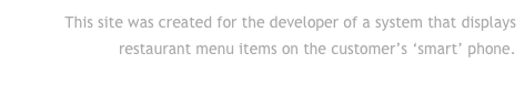 This site was created for the developer of a system that displays restaurant menu items on the customer’s ‘smart’ phone.
Click to go to their site . . .