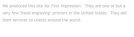 We produced this site for First Impression.  They are one of but a very few ‘hand engraving’ printers in the United States.  They sell their services to clients around the world.
Click to go to their site . . .